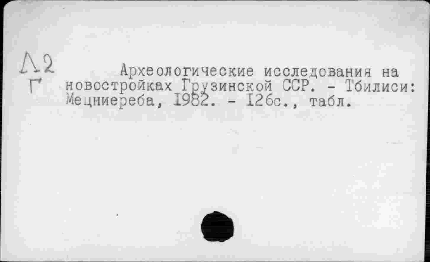 ﻿м
Археологические исследования на новостройках Грузинской ССР. - Тбилиси: Мецниереба, 1982. - 126с., табл.